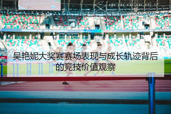 吴艳妮大奖赛赛场表现与成长轨迹背后的竞技价值观察