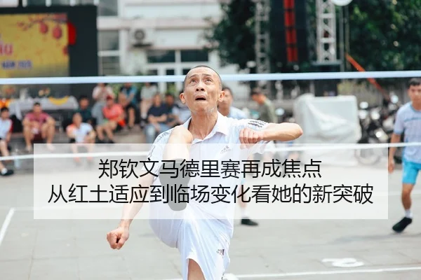 郑钦文马德里赛再成焦点 从红土适应到临场变化看她的新突破